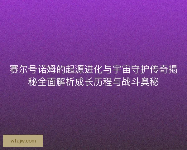 赛尔号诺姆的起源进化与宇宙守护传奇揭秘全面解析成长历程与战斗奥秘