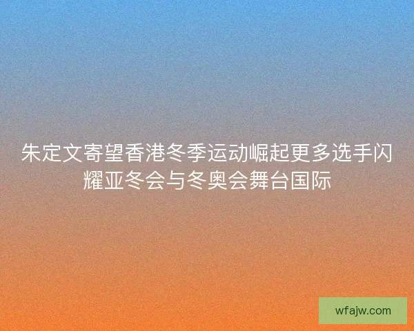 朱定文寄望香港冬季运动崛起更多选手闪耀亚冬会与冬奥会舞台国际