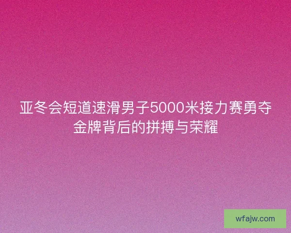 亚冬会短道速滑男子5000米接力赛勇夺金牌背后的拼搏与荣耀