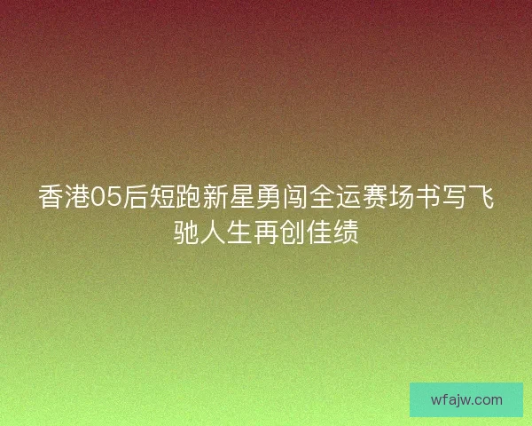 香港05后短跑新星勇闯全运赛场书写飞驰人生再创佳绩
