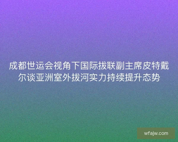 成都世运会视角下国际拔联副主席皮特戴尔谈亚洲室外拔河实力持续提升态势