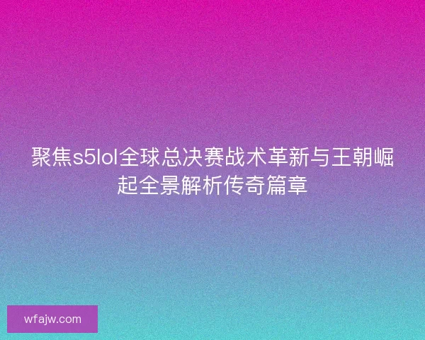 聚焦s5lol全球总决赛战术革新与王朝崛起全景解析传奇篇章