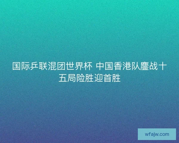 国际乒联混团世界杯 中国香港队鏖战十五局险胜迎首胜