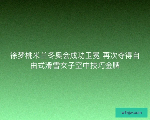 徐梦桃米兰冬奥会成功卫冕 再次夺得自由式滑雪女子空中技巧金牌